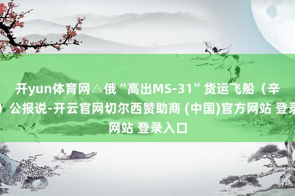 开yun体育网△俄“高出MS-31”货运飞船（辛苦图）公报说-开云官网切尔西赞助商 (中国)官方网站 登录入口