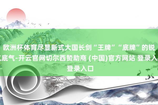 欧洲杯体育尽显新式大国长剑“王牌”“底牌”的锐气底气-开云官网切尔西赞助商 (中国)官方网站 登录入口