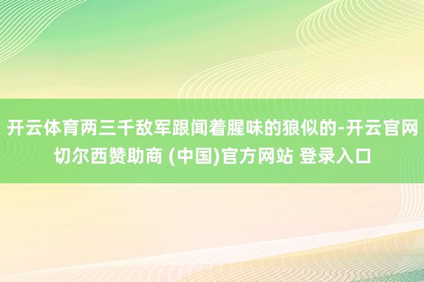 开云体育两三千敌军跟闻着腥味的狼似的-开云官网切尔西赞助商 (中国)官方网站 登录入口