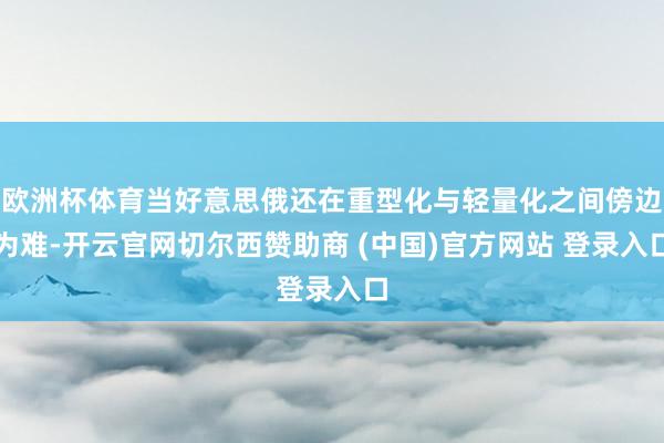 欧洲杯体育当好意思俄还在重型化与轻量化之间傍边为难-开云官网切尔西赞助商 (中国)官方网站 登录入口