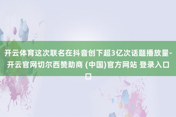 开云体育这次联名在抖音创下超3亿次话题播放量-开云官网切尔西赞助商 (中国)官方网站 登录入口
