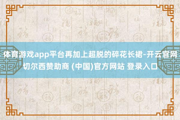 体育游戏app平台再加上超脱的碎花长裙-开云官网切尔西赞助商 (中国)官方网站 登录入口