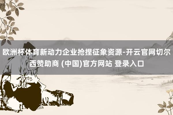欧洲杯体育新动力企业抢捏征象资源-开云官网切尔西赞助商 (中国)官方网站 登录入口