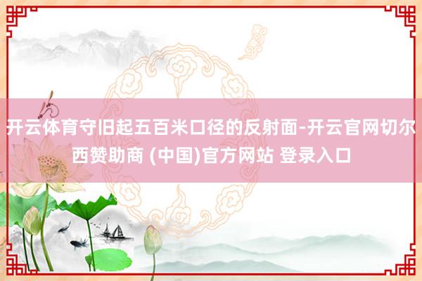 开云体育守旧起五百米口径的反射面-开云官网切尔西赞助商 (中国)官方网站 登录入口