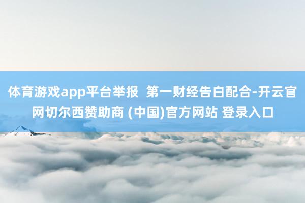 体育游戏app平台举报 第一财经告白配合-开云官网切尔西赞助商 (中国)官方网站 登录入口