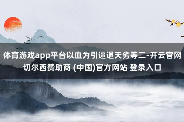 体育游戏app平台以血为引逼退天劣等二-开云官网切尔西赞助商 (中国)官方网站 登录入口