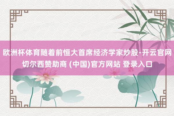 欧洲杯体育随着前恒大首席经济学家炒股-开云官网切尔西赞助商 (中国)官方网站 登录入口