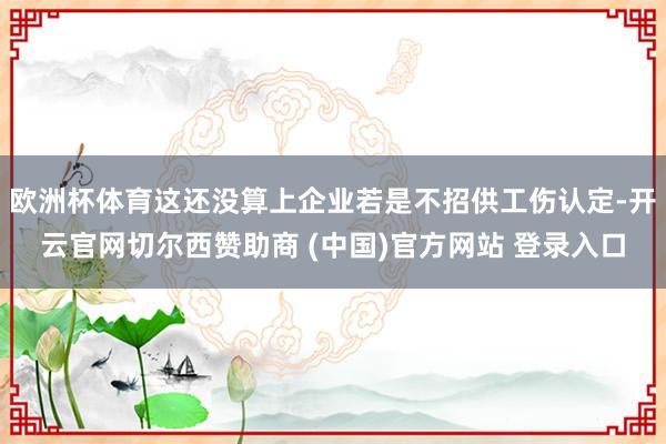 欧洲杯体育这还没算上企业若是不招供工伤认定-开云官网切尔西赞助商 (中国)官方网站 登录入口