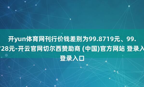 开yun体育网刊行价钱差别为99.8719元、99.8728元-开云官网切尔西赞助商 (中国)官方网站 登录入口