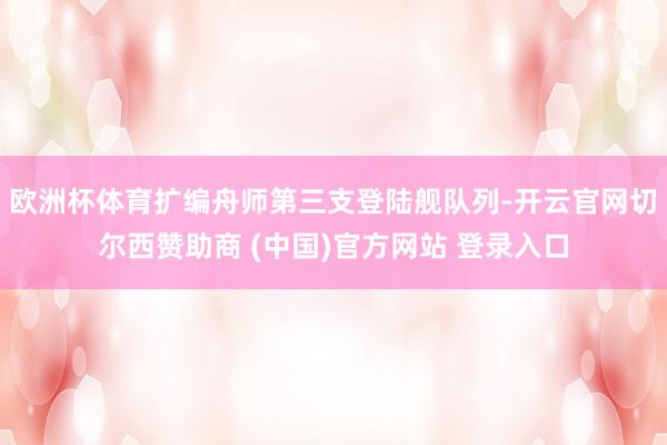 欧洲杯体育扩编舟师第三支登陆舰队列-开云官网切尔西赞助商 (中国)官方网站 登录入口
