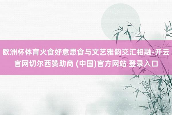 欧洲杯体育火食好意思食与文艺雅韵交汇相融-开云官网切尔西赞助商 (中国)官方网站 登录入口