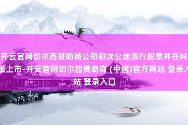 开云官网切尔西赞助商公司初次公迷惑行股票并在科创板上市-开云官网切尔西赞助商 (中国)官方网站 登录入口