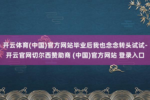 开云体育(中国)官方网站毕业后我也念念转头试试-开云官网切尔西赞助商 (中国)官方网站 登录入口