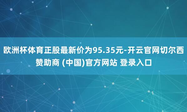 欧洲杯体育正股最新价为95.35元-开云官网切尔西赞助商 (中国)官方网站 登录入口