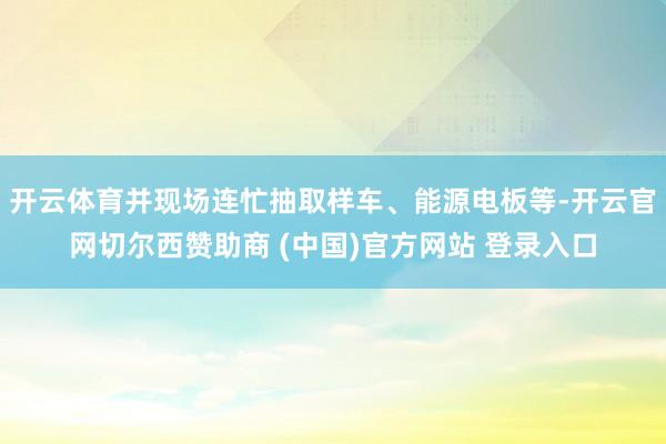 开云体育并现场连忙抽取样车、能源电板等-开云官网切尔西赞助商 (中国)官方网站 登录入口
