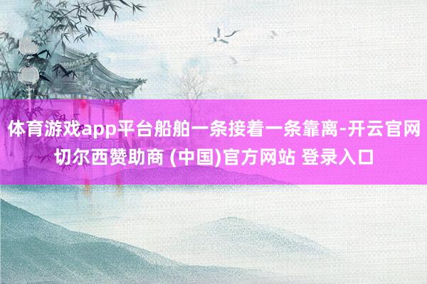 体育游戏app平台船舶一条接着一条靠离-开云官网切尔西赞助商 (中国)官方网站 登录入口