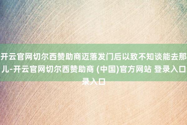 开云官网切尔西赞助商迈落发门后以致不知谈能去那儿-开云官网切尔西赞助商 (中国)官方网站 登录入口