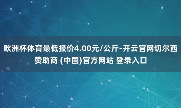 欧洲杯体育最低报价4.00元/公斤-开云官网切尔西赞助商 (中国)官方网站 登录入口