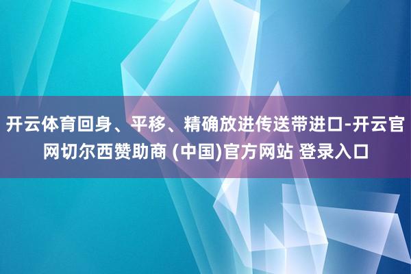开云体育回身、平移、精确放进传送带进口-开云官网切尔西赞助商 (中国)官方网站 登录入口