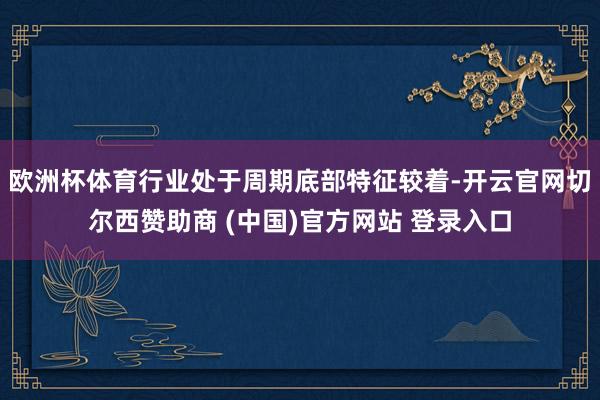 欧洲杯体育行业处于周期底部特征较着-开云官网切尔西赞助商 (中国)官方网站 登录入口