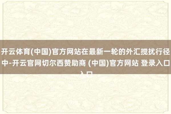 开云体育(中国)官方网站在最新一轮的外汇搅扰行径中-开云官网切尔西赞助商 (中国)官方网站 登录入口