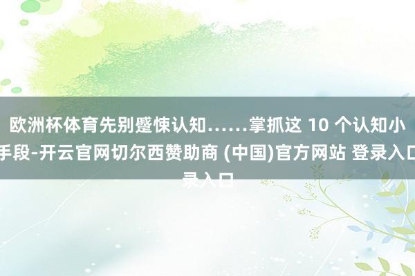 欧洲杯体育先别蹙悚认知……掌抓这 10 个认知小手段-开云官网切尔西赞助商 (中国)官方网站 登录入口