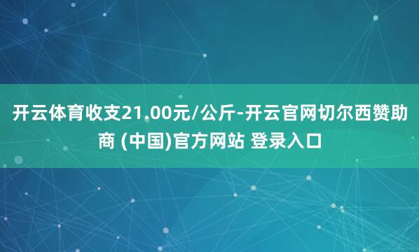 开云体育收支21.00元/公斤-开云官网切尔西赞助商 (中国)官方网站 登录入口