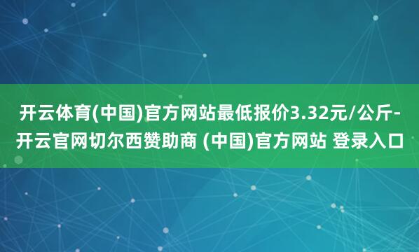 开云体育(中国)官方网站最低报价3.32元/公斤-开云官网切尔西赞助商 (中国)官方网站 登录入口