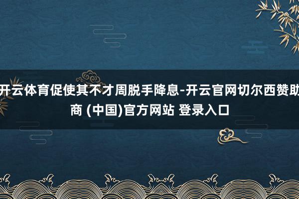开云体育促使其不才周脱手降息-开云官网切尔西赞助商 (中国)官方网站 登录入口
