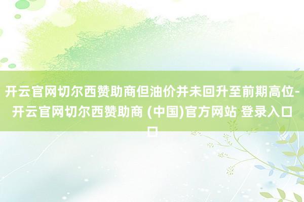 开云官网切尔西赞助商但油价并未回升至前期高位-开云官网切尔西赞助商 (中国)官方网站 登录入口