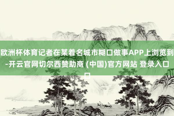 欧洲杯体育记者在某着名城市糊口做事APP上浏览到-开云官网切尔西赞助商 (中国)官方网站 登录入口