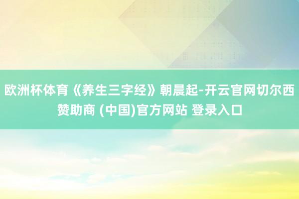 欧洲杯体育《养生三字经》朝晨起-开云官网切尔西赞助商 (中国)官方网站 登录入口