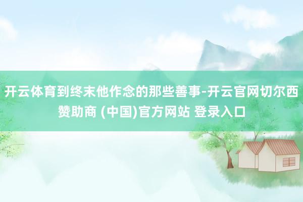开云体育到终末他作念的那些善事-开云官网切尔西赞助商 (中国)官方网站 登录入口