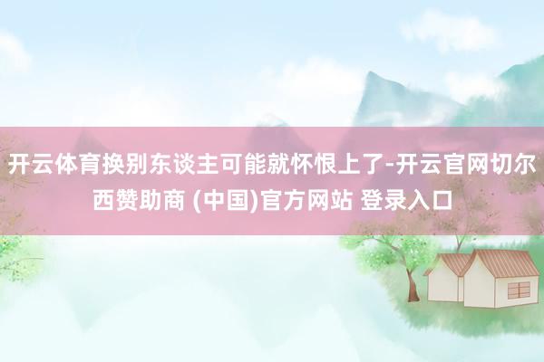 开云体育换别东谈主可能就怀恨上了-开云官网切尔西赞助商 (中国)官方网站 登录入口