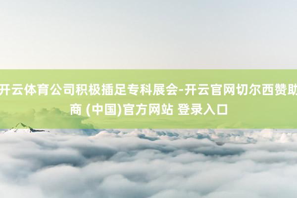 开云体育公司积极插足专科展会-开云官网切尔西赞助商 (中国)官方网站 登录入口