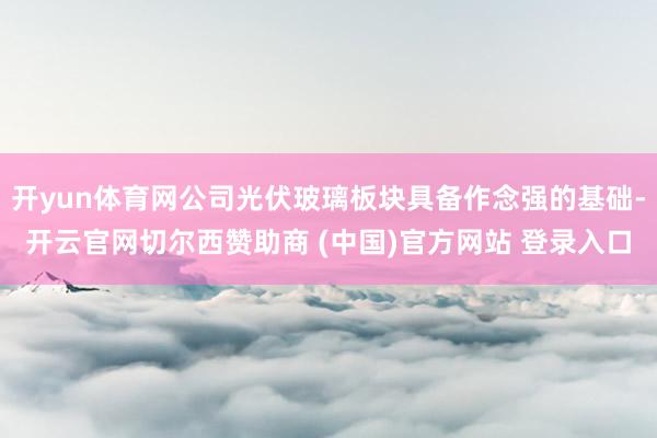 开yun体育网公司光伏玻璃板块具备作念强的基础-开云官网切尔西赞助商 (中国)官方网站 登录入口
