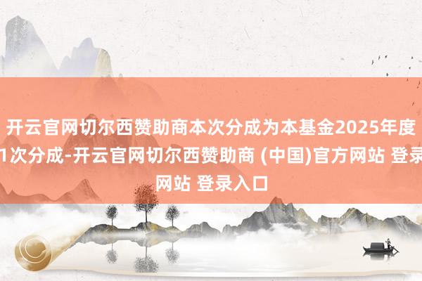 开云官网切尔西赞助商本次分成为本基金2025年度的第1次分成-开云官网切尔西赞助商 (中国)官方网站 登录入口
