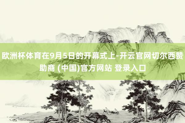 欧洲杯体育在9月5日的开幕式上-开云官网切尔西赞助商 (中国)官方网站 登录入口