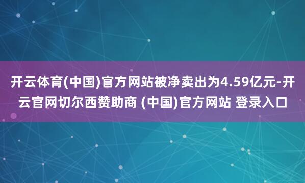 开云体育(中国)官方网站被净卖出为4.59亿元-开云官网切尔西赞助商 (中国)官方网站 登录入口