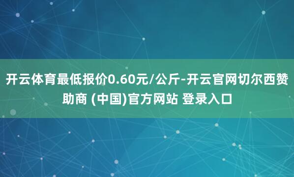 开云体育最低报价0.60元/公斤-开云官网切尔西赞助商 (中国)官方网站 登录入口