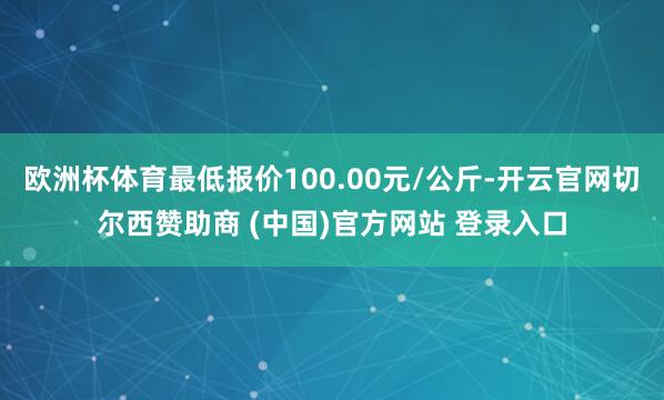 欧洲杯体育最低报价100.00元/公斤-开云官网切尔西赞助商 (中国)官方网站 登录入口