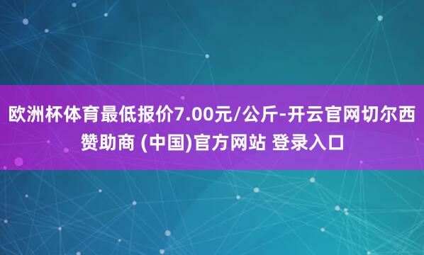 欧洲杯体育最低报价7.00元/公斤-开云官网切尔西赞助商 (中国)官方网站 登录入口