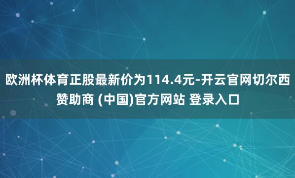 欧洲杯体育正股最新价为114.4元-开云官网切尔西赞助商 (中国)官方网站 登录入口