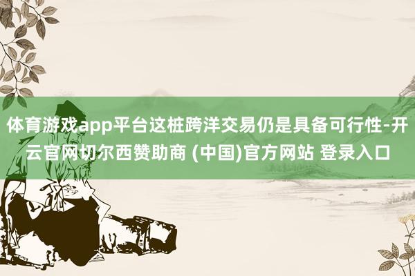 体育游戏app平台这桩跨洋交易仍是具备可行性-开云官网切尔西赞助商 (中国)官方网站 登录入口