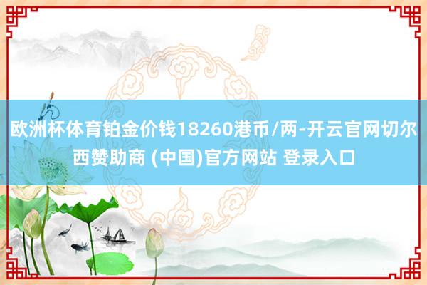 欧洲杯体育铂金价钱18260港币/两-开云官网切尔西赞助商 (中国)官方网站 登录入口