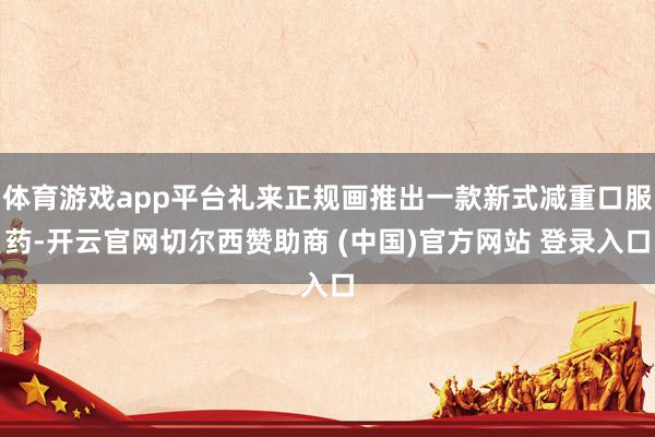 体育游戏app平台礼来正规画推出一款新式减重口服药-开云官网切尔西赞助商 (中国)官方网站 登录入口