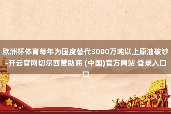 欧洲杯体育每年为国度替代3000万吨以上原油破钞-开云官网切尔西赞助商 (中国)官方网站 登录入口