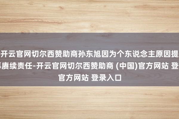 开云官网切尔西赞助商孙东旭因为个东说念主原因提倡不再赓续责任-开云官网切尔西赞助商 (中国)官方网站 登录入口