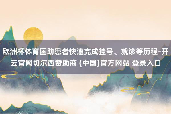 欧洲杯体育匡助患者快速完成挂号、就诊等历程-开云官网切尔西赞助商 (中国)官方网站 登录入口