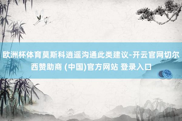 欧洲杯体育莫斯科逍遥沟通此类建议-开云官网切尔西赞助商 (中国)官方网站 登录入口